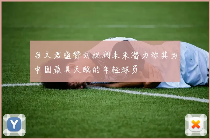吕文君盛赞刘祝润未来潜力称其为中国最具天赋的年轻球员