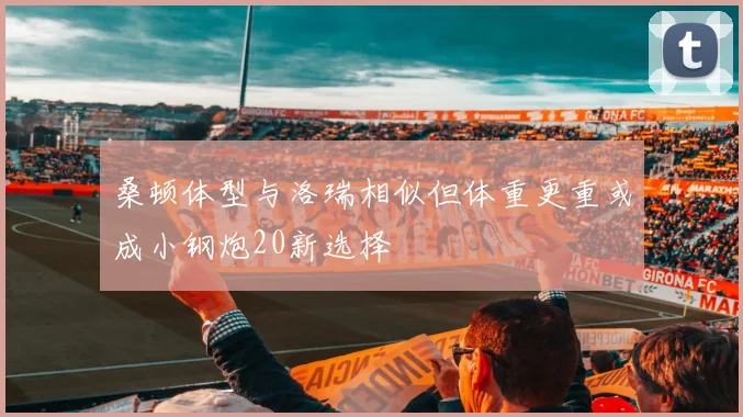桑顿体型与洛瑞相似但体重更重或成小钢炮20新选择