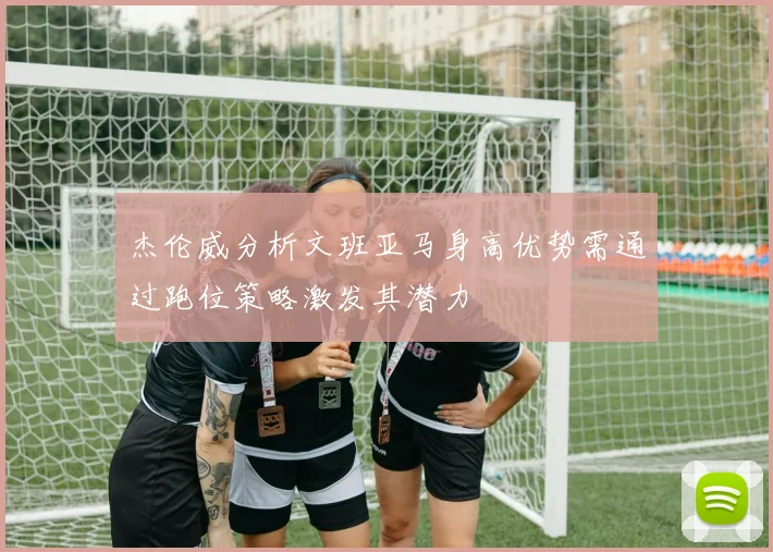 杰伦威分析文班亚马身高优势需通过跑位策略激发其潜力