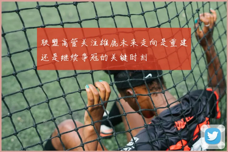 联盟高管关注雄鹿未来走向是重建还是继续争冠的关键时刻