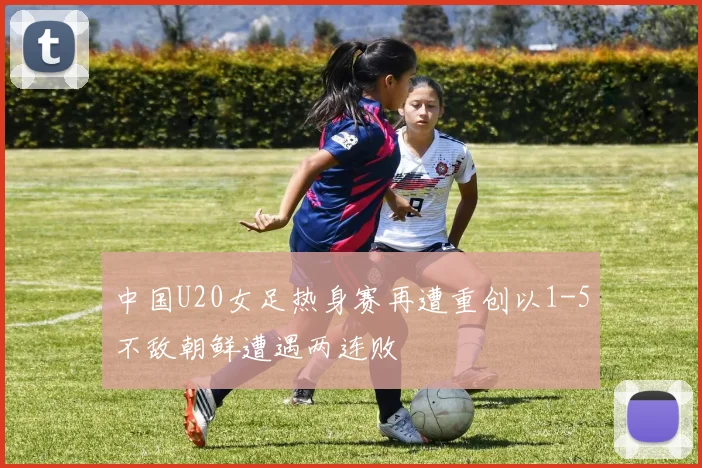 中国U20女足热身赛再遭重创以1-5不敌朝鲜遭遇两连败