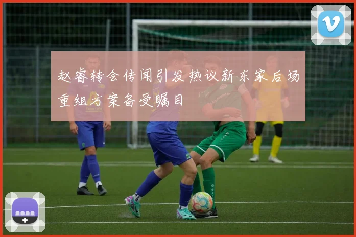 赵睿转会传闻引发热议新东家后场重组方案备受瞩目