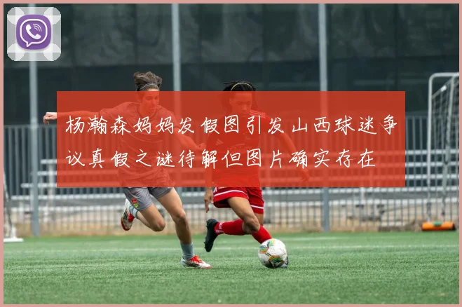 杨瀚森妈妈发假图引发山西球迷争议真假之谜待解但图片确实存在