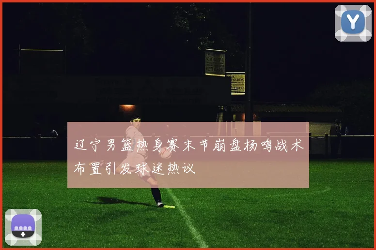 辽宁男篮热身赛末节崩盘杨鸣战术布置引发球迷热议