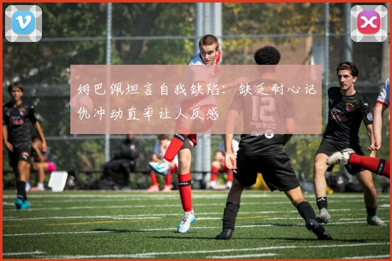 姆巴佩坦言自我缺陷：缺乏耐心记仇冲动直率让人反感