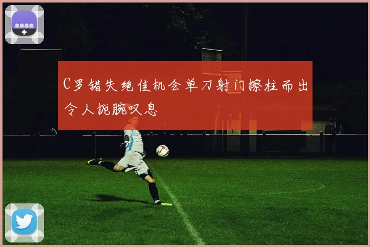 C罗错失绝佳机会单刀射门擦柱而出令人扼腕叹息