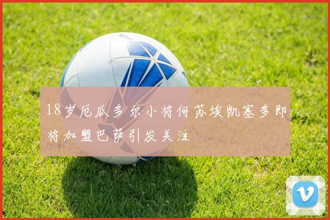 18岁厄瓜多尔小将何苏埃凯塞多即将加盟巴萨引发关注