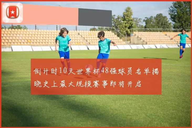 倒计时10天世界杯48强球员名单揭晓史上最大规模赛事即将开启