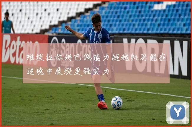 维埃拉称姆巴佩能力超越凯恩能在逆境中展现更强实力