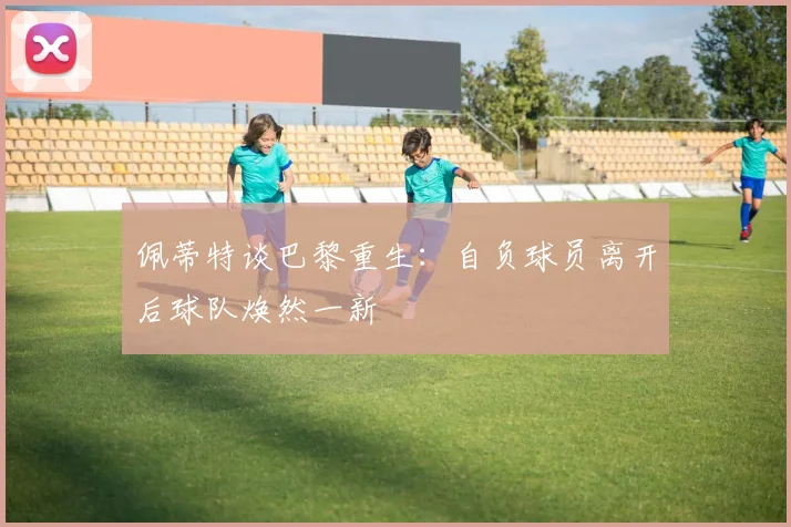 佩蒂特谈巴黎重生：自负球员离开后球队焕然一新
