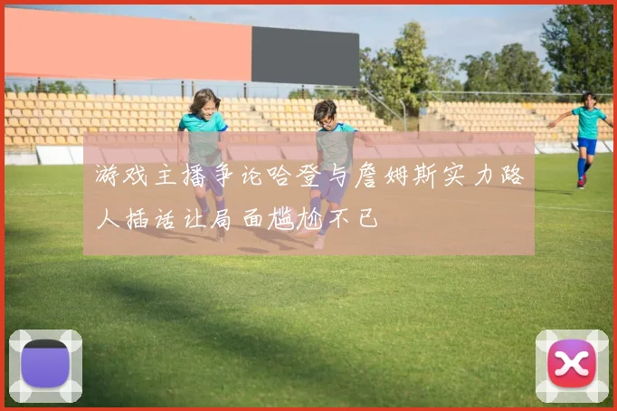 游戏主播争论哈登与詹姆斯实力路人插话让局面尴尬不已