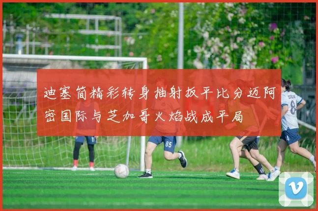 迪塞简精彩转身抽射扳平比分迈阿密国际与芝加哥火焰战成平局