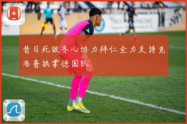 昔日死敌齐心协力拜仁全力支持克洛普执掌德国队