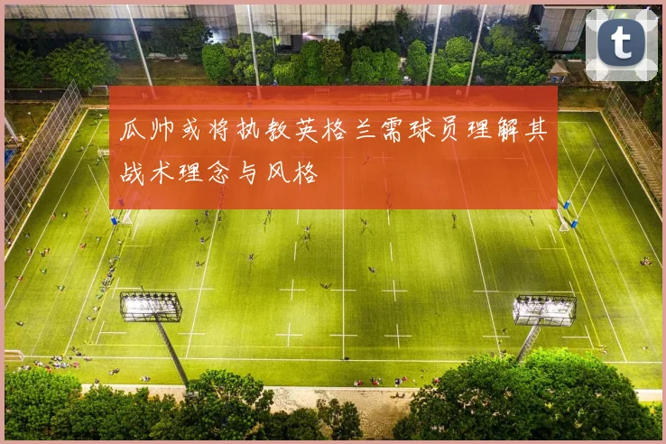 瓜帅或将执教英格兰需球员理解其战术理念与风格