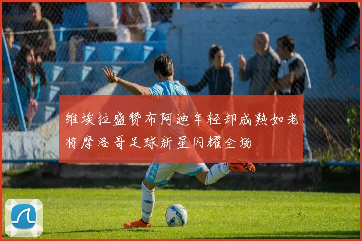 维埃拉盛赞布阿迪年轻却成熟如老将摩洛哥足球新星闪耀全场