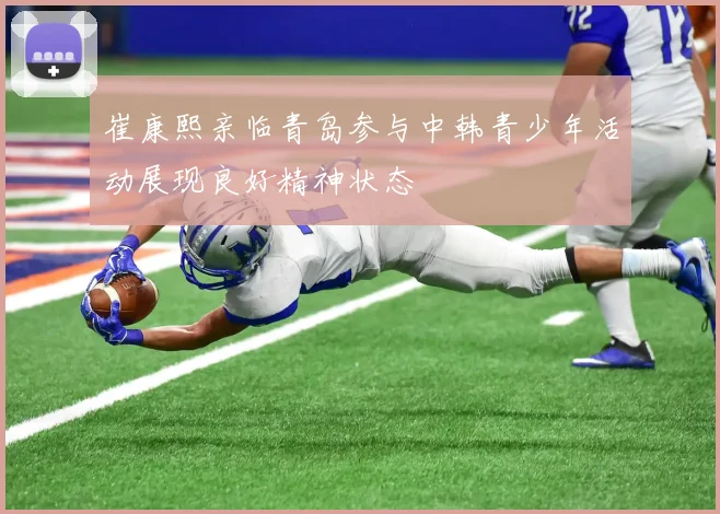 崔康熙亲临青岛参与中韩青少年活动展现良好精神状态