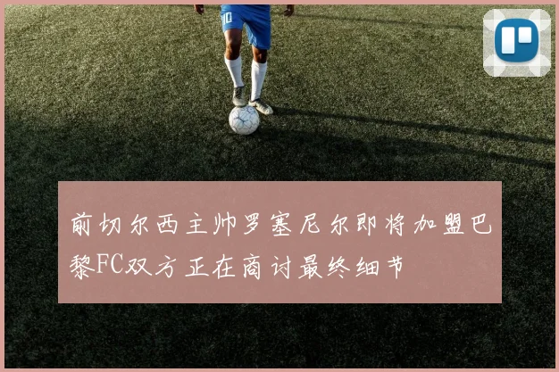 前切尔西主帅罗塞尼尔即将加盟巴黎FC双方正在商讨最终细节