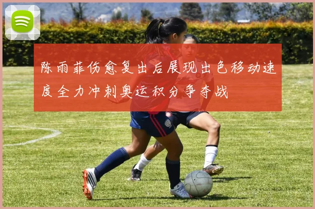 陈雨菲伤愈复出后展现出色移动速度全力冲刺奥运积分争夺战