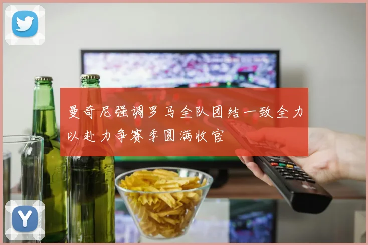 曼奇尼强调罗马全队团结一致全力以赴力争赛季圆满收官