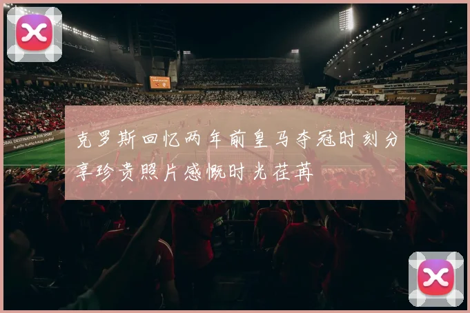 克罗斯回忆两年前皇马夺冠时刻分享珍贵照片感慨时光荏苒