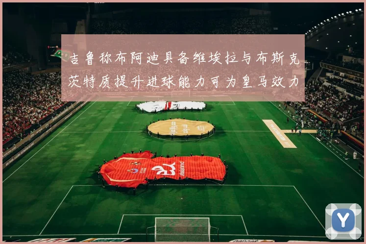 吉鲁称布阿迪具备维埃拉与布斯克茨特质提升进球能力可为皇马效力