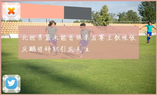 北控男篮未能晋级季后赛主教练张庆鹏将辞职引发关注