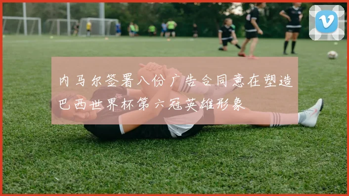 内马尔签署八份广告合同意在塑造巴西世界杯第六冠英雄形象
