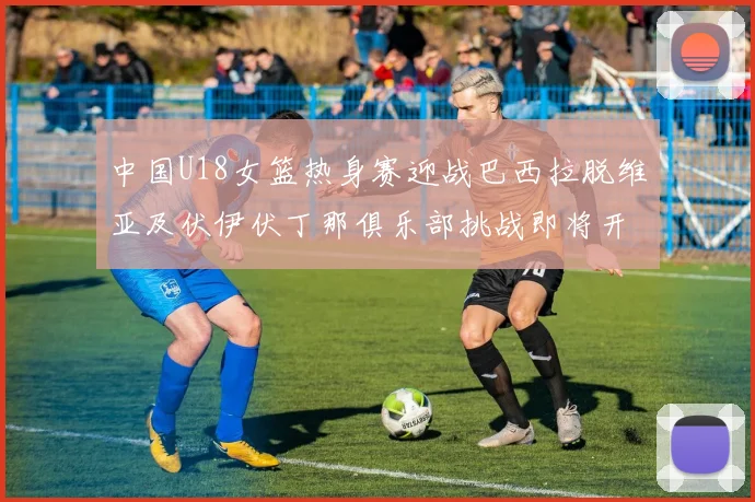 中国U18女篮热身赛迎战巴西拉脱维亚及伏伊伏丁那俱乐部挑战即将开启