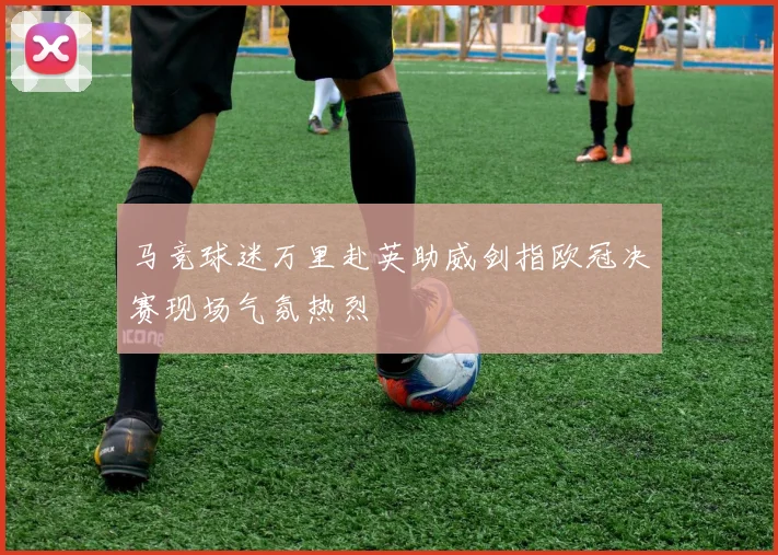 马竞球迷万里赴英助威剑指欧冠决赛现场气氛热烈