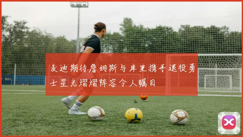 麦迪期待詹姆斯与库里携手退役勇士星光熠熠阵容令人瞩目