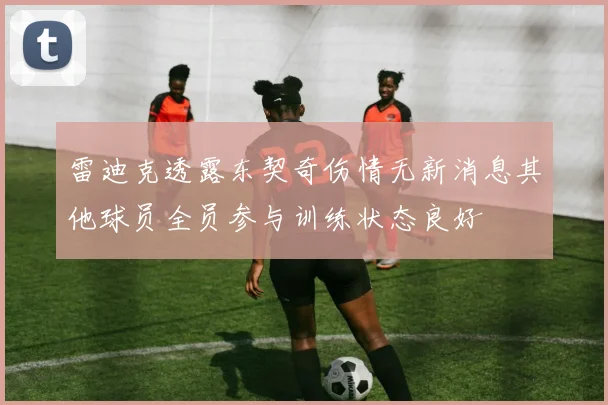 雷迪克透露东契奇伤情无新消息其他球员全员参与训练状态良好